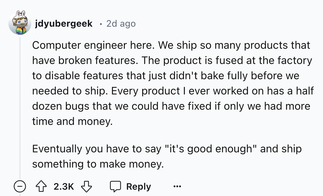 number - jdyubergeek 2d ago Computer engineer here. We ship so many products that have broken features. The product is fused at the factory to disable features that just didn't bake fully before we needed to ship. Every product I ever worked on has a half